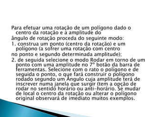 Para efetuar uma rotação de um polígono dado o
centro da rotação e a amplitude do
ângulo de rotação proceda do seguinte modo:
1. construa um ponto (centro da rotação) e um
polígono (a sofrer uma rotação com centro
no ponto e segundo determinada amplitude);
2. de seguida selecione o modo Rodar em torno de um
ponto com uma amplitude no 7º botão da barra de
ferramentas. Selecione com o rato o polígono e de
seguida o ponto, o que fará construir o polígono
rodado segundo um Ângulo cuja amplitude terá de
inscrever numa janela que surgir (tem a opção de
rodar no sentido horário ou anti-horário. Se mudar
de local o centro da rotação ou alterar o polígono
original observará de imediato muitos exemplos.

 