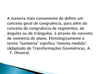 A maneira mais conveniente de definir um
conceito geral de congruência, para além do
conceito de congruência de segmentos, de
ângulos ou de triângulos, é através do conceito
de isometria do plano. Etimologicamente o
termo “isometria” significa “mesma medida”.
(Adaptado de Transformações Geométricas, A.
F. Oliveira)

 