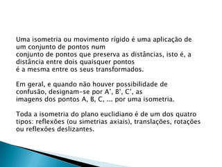 Uma isometria ou movimento rígido é uma aplicação de
um conjunto de pontos num
conjunto de pontos que preserva as distâncias, isto é, a
distância entre dois quaisquer pontos
é a mesma entre os seus transformados.
Em geral, e quando não houver possibilidade de
confusão, designam-se por A’, B’, C’, as
imagens dos pontos A, B, C, ... por uma isometria.
Toda a isometria do plano euclidiano é de um dos quatro
tipos: reflexões (ou simetrias axiais), translações, rotações
ou reflexões deslizantes.

 