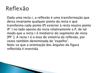 Dada uma recta r, a reflexão é uma transformação que
deixa invariante qualquer ponto da recta e que
transforma cada ponto (P) exterior à recta noutro ponto
(P´) no lado oposto da recta relativamente a P, de tal
modo que a recta r é mediatriz do segmento de recta
[PP´]. A recta r é o eixo de simetria da reflexão, por
vezes também denominada de “espelho”.
Note-se que a orientação dos ângulos da figura
reflectida é invertida.

 