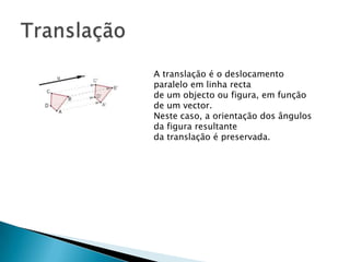 A translação é o deslocamento
paralelo em linha recta
de um objecto ou figura, em função
de um vector.
Neste caso, a orientação dos ângulos
da figura resultante
da translação é preservada.

 