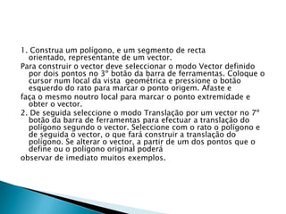 1. Construa um polígono, e um segmento de recta
orientado, representante de um vector.
Para construir o vector deve seleccionar o modo Vector definido
por dois pontos no 3º botão da barra de ferramentas. Coloque o
cursor num local da vista geométrica e pressione o botão
esquerdo do rato para marcar o ponto origem. Afaste e
faça o mesmo noutro local para marcar o ponto extremidade e
obter o vector.
2. De seguida seleccione o modo Translação por um vector no 7º
botão da barra de ferramentas para efectuar a translação do
polígono segundo o vector. Seleccione com o rato o polígono e
de seguida o vector, o que fará construir a translação do
polígono. Se alterar o vector, a partir de um dos pontos que o
define ou o polígono original poderá
observar de imediato muitos exemplos.

 