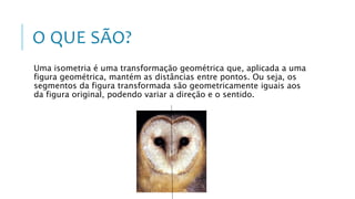 O QUE SÃO?
Uma isometria é uma transformação geométrica que, aplicada a uma
figura geométrica, mantém as distâncias entre pontos. Ou seja, os
segmentos da figura transformada são geometricamente iguais aos
da figura original, podendo variar a direção e o sentido.
 