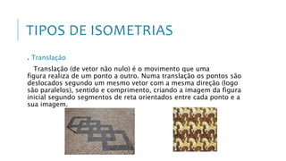 TIPOS DE ISOMETRIAS
. Translação
Translação (de vetor não nulo) é o movimento que uma
figura realiza de um ponto a outro. Numa translação os pontos são
deslocados segundo um mesmo vetor com a mesma direção (logo
são paralelos), sentido e comprimento, criando a imagem da figura
inicial segundo segmentos de reta orientados entre cada ponto e a
sua imagem.
 