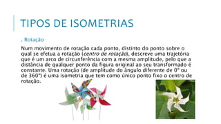 TIPOS DE ISOMETRIAS
. Rotação
Num movimento de rotação cada ponto, distinto do ponto sobre o
qual se efetua a rotação (centro de rotação), descreve uma trajetória
que é um arco de circunferência com a mesma amplitude, pelo que a
distância de qualquer ponto da figura original ao seu transformado é
constante. Uma rotação (de amplitude do ângulo diferente de 0º ou
de 360º) é uma isometria que tem como único ponto fixo o centro de
rotação.
 