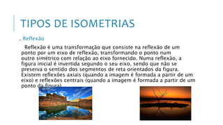 TIPOS DE ISOMETRIAS
. Reflexão
Reflexão é uma transformação que consiste na reflexão de um
ponto por um eixo de reflexão, transformando o ponto num
outro simétrico com relação ao eixo fornecido. Numa reflexão, a
figura inicial é invertida segundo o seu eixo, sendo que não se
preserva o sentido dos segmentos de reta orientados da figura.
Existem reflexões axiais (quando a imagem é formada a partir de um
eixo) e reflexões centrais (quando a imagem é formada a partir de um
ponto da figura)
 