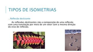 TIPOS DE ISOMETRIAS
. Reflexão deslizante
As reflexões deslizantes são a composição de uma reflexão
com uma translação por meio de um vetor com a mesma direção
do eixo de reflexão.
 