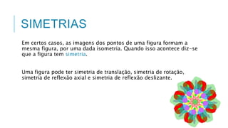SIMETRIAS
Em certos casos, as imagens dos pontos de uma figura formam a
mesma figura, por uma dada isometria. Quando isso acontece diz-se
que a figura tem simetria.
Uma figura pode ter simetria de translação, simetria de rotação,
simetria de reflexão axial e simetria de reflexão deslizante.
 