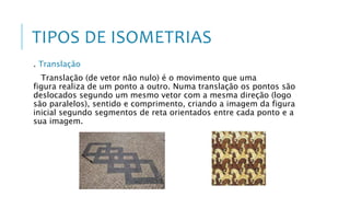 TIPOS DE ISOMETRIAS
. Translação
Translação (de vetor não nulo) é o movimento que uma
figura realiza de um ponto a outro. Numa translação os pontos são
deslocados segundo um mesmo vetor com a mesma direção (logo
são paralelos), sentido e comprimento, criando a imagem da figura
inicial segundo segmentos de reta orientados entre cada ponto e a
sua imagem.
 