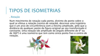 TIPOS DE ISOMETRIAS
. Rotação
Num movimento de rotação cada ponto, distinto do ponto sobre o
qual se efetua a rotação (centro de rotação), descreve uma trajetória
que é um arco de circunferência com a mesma amplitude, pelo que a
distância de qualquer ponto da figura original ao seu transformado é
constante. Uma rotação (de amplitude do ângulo diferente de 0º ou
de 360º) é uma isometria que tem como único ponto fixo o centro de
rotação.
 