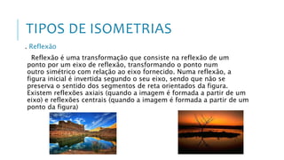 TIPOS DE ISOMETRIAS
. Reflexão
Reflexão é uma transformação que consiste na reflexão de um
ponto por um eixo de reflexão, transformando o ponto num
outro simétrico com relação ao eixo fornecido. Numa reflexão, a
figura inicial é invertida segundo o seu eixo, sendo que não se
preserva o sentido dos segmentos de reta orientados da figura.
Existem reflexões axiais (quando a imagem é formada a partir de um
eixo) e reflexões centrais (quando a imagem é formada a partir de um
ponto da figura)
 