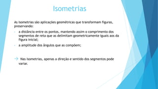 Isometrias
As isometrias são aplicações geométricas que transformam figuras,
preservando:
• a distância entre os pontos, mantendo assim o comprimento dos
segmentos de reta que as delimitam geometricamente iguais aos da
figura inicial;
• a amplitude dos ângulos que as compõem;
→ Nas isometrias, apenas a direção e sentido dos segmentos pode
variar.
 