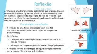 Reflexão
A reflexão é uma transformação geométrica que origina a imagem
de uma determinada figura com efeito de espelhamento (como
um espelho). Dependendo da posição do eixo de reflexão (que
permite o tal efeito de espelhamento), podemos ter reflexões de
eixo vertical ou de eixo horizontal.
Propriedades da reflexão:
• A reflexão de uma figura em relação a um eixo faz
corresponder a cada ponto, a sua respetiva imagem ou
transformado;
• Na reflexão:
 cada ponto e a sua imagem estão à mesma distância do
eixo de reflexão;
 a imagem de um ponto presente no eixo é o próprio ponto.
• A reflexão inverte a orientação da figura (direção e sentido
dos segmentos de reta que a delimitam).
Reflexão de eixo vertical
Reflexão de eixo horizontal
 