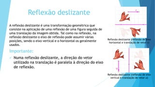Reflexão deslizante
A reflexão deslizante é uma transformação geométrica que
consiste na aplicação de uma reflexão de uma figura seguida de
uma translação da imagem obtida. Tal como na reflexão, na
reflexão deslizante o eixo de reflexão pode assumir várias
posições, sendo o eixo vertical e o horizontal os geralmente
usados.
Importante:
 Numa reflexão deslizante, a direção do vetor
utilizado na translação é paralela à direção do eixo
de reflexão.
Reflexão deslizante (reflexão de eixo
horizontal e translação de vetor r)
Reflexão deslizante (reflexão de eixo
vertical e translação de vetor u)
r
u
 