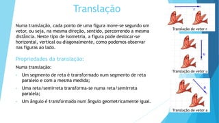 Translação
Numa translação, cada ponto de uma figura move-se segundo um
vetor, ou seja, na mesma direção, sentido, percorrendo a mesma
distância. Neste tipo de isometria, a figura pode deslocar-se
horizontal, vertical ou diagonalmente, como podemos observar
nas figuras ao lado.
Propriedades da translação:
Numa translação:
• Um segmento de reta é transformado num segmento de reta
paralelo e com a mesma medida;
• Uma reta/semirreta transforma-se numa reta/semirreta
paralela;
• Um ângulo é transformado num ângulo geometricamente igual.
Translação de vetor r
r
Translação de vetor u
Translação de vetor a
u
a
 