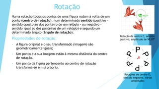 Rotação
Numa rotação todos os pontos de uma figura rodam à volta de um
ponto (centro de rotação), num determinado sentido (positivo –
sentido oposto ao dos ponteiro de um relógio - ou negativo –
sentido igual ao dos ponteiros de um relógio) e segundo um
determinado ângulo (ângulo de rotação).
Propriedades de rotação:
• A figura original e o seu transformado (imagem) são
geometricamente iguais;
• Um ponto e a sua imagem estão à mesma distância do centro
de rotação.
• Um ponto da figura pertencente ao centro de rotação
transforma-se em si próprio.
Rotação de centro C, sentido
positivo, amplitude de 90,07º
O
Rotações de centro O,
sentido negativo, várias
amplitudes
 