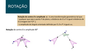 ROTAÇÃO
Rotação de centro O e amplitude α é uma transformação geométrica tal que:
• qualquer que seja o ponto P do plano, a distância de O a P é igual à distância de
O à imagem de P (P’ );
• a amplitude do ângulo orientado definido por P, O e P’ é igual a α.
Rotação de centro O e amplitude 900
F
 