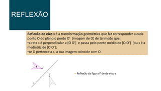 REFLEXÃO
Reflexão de eixo s é a transformação geométrica que faz corresponder a cada
ponto O do plano o ponto O’ (imagem de O) de tal modo que:
•a reta s é perpendicular a [O O’] e passa pelo ponto médio de [O O’] (ou s é a
mediatriz de [O O’];
•se O pertence a s, a sua imagem coincide com O.
 Reflexão da figura F de de eixo s
s
F
 