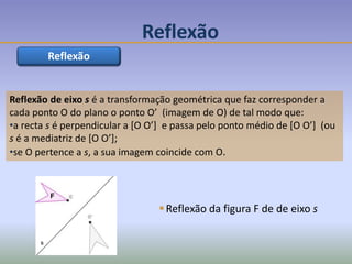Reflexão de eixo s é a transformação geométrica que faz corresponder a
cada ponto O do plano o ponto O’ (imagem de O) de tal modo que:
•a recta s é perpendicular a [O O’] e passa pelo ponto médio de [O O’] (ou
s é a mediatriz de [O O’];
•se O pertence a s, a sua imagem coincide com O.
Reflexão
Reflexão da figura F de de eixo s
s
F
Reflexão
 
