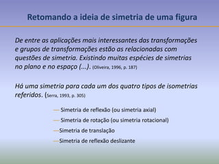 Retomando a ideia de simetria de uma figura
De entre as aplicações mais interessantes das transformações
e grupos de transformações estão as relacionadas com
questões de simetria. Existindo muitas espécies de simetrias
no plano e no espaço (...). (Oliveira, 1996, p. 187)
— Simetria de reflexão (ou simetria axial)
— Simetria de rotação (ou simetria rotacional)
—Simetria de translação
—Simetria de reflexão deslizante
Há uma simetria para cada um dos quatro tipos de isometrias
referidos. (Serra, 1993, p. 305)
 