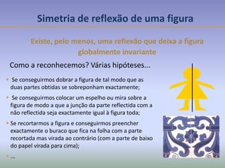 Simetria de reflexão de uma figura
Existe, pelo menos, uma reflexão que deixa a figura
globalmente invariante
Como a reconhecemos? Várias hipóteses...
 Se conseguirmos dobrar a figura de tal modo que as
duas partes obtidas se sobreponham exactamente;
 Se conseguirmos colocar um espelho ou mira sobre a
figura de modo a que a junção da parte reflectida com a
não reflectida seja exactamente igual à figura toda;
 Se recortarmos a figura e conseguirmos preencher
exactamente o buraco que fica na folha com a parte
recortada mas virada ao contrário (com a parte de baixo
do papel virada para cima);
 ...
 