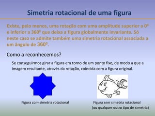 Figura com simetria rotacional Figura sem simetria rotacional
Simetria rotacional de uma figura
Existe, pelo menos, uma rotação com uma amplitude superior a 00
e inferior a 3600 que deixa a figura globalmente invariante. Só
neste caso se admite também uma simetria rotacional associada a
um ângulo de 3600.
Se conseguirmos girar a figura em torno de um ponto fixo, de modo a que a
imagem resultante, através da rotação, coincida com a figura original.
Como a reconhecemos?
(ou qualquer outro tipo de simetria)
 