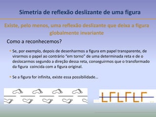 Simetria de reflexão deslizante de uma figura
Existe, pelo menos, uma reflexão deslizante que deixa a figura
globalmente invariante
Como a reconhecemos?
 Se, por exemplo, depois de desenharmos a figura em papel transparente, de
virarmos o papel ao contrário “em torno” de uma determinada reta e de o
deslocarmos segundo a direção dessa reta, conseguirmos que o transformado
da figura coincida com a figura original.
 Se a figura for infinita, existe essa possibilidade…
 