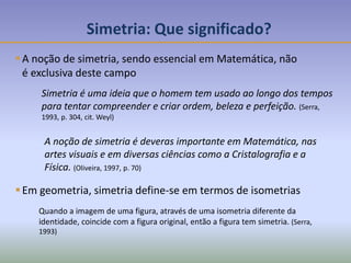Simetria: Que significado?
A noção de simetria, sendo essencial em Matemática, não
é exclusiva deste campo
Simetria é uma ideia que o homem tem usado ao longo dos tempos
para tentar compreender e criar ordem, beleza e perfeição. (Serra,
1993, p. 304, cit. Weyl)
A noção de simetria é deveras importante em Matemática, nas
artes visuais e em diversas ciências como a Cristalografia e a
Física. (Oliveira, 1997, p. 70)
Em geometria, simetria define-se em termos de isometrias
Quando a imagem de uma figura, através de uma isometria diferente da
identidade, coincide com a figura original, então a figura tem simetria. (Serra,
1993)
 