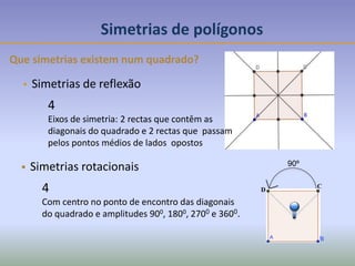 90º
B
C
D
Simetrias de polígonos
Que simetrias existem num quadrado?
 Simetrias de reflexão
 Simetrias rotacionais
4
Com centro no ponto de encontro das diagonais
do quadrado e amplitudes 900, 1800, 2700 e 3600.
4
Eixos de simetria: 2 rectas que contêm as
diagonais do quadrado e 2 rectas que passam
pelos pontos médios de lados opostos
 