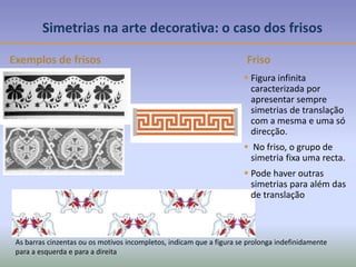 Exemplos de frisos
As barras cinzentas ou os motivos incompletos, indicam que a figura se prolonga indefinidamente
para a esquerda e para a direita
 Figura infinita
caracterizada por
apresentar sempre
simetrias de translação
com a mesma e uma só
direcção.
 No friso, o grupo de
simetria fixa uma recta.
 Pode haver outras
simetrias para além das
de translação
Friso
Simetrias na arte decorativa: o caso dos frisos
 