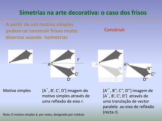 A partir de um motivo simples
podem-se construir frisos muito
diversos usando isometrias
Simetrias na arte decorativa: o caso dos frisos
Motivo simples
Construir
[A´, B’, C’, D’] imagem do
motivo simples através de
uma reflexão de eixo r.
A’
B’
C’
D’
[A’´, B’’, C’’, D’’] imagem de
[A´, B’, C’, D’] através de
uma translação de vector
paralelo ao eixo de reflexão
(recta r).
A’
B’
C’
D’
A’’
B’’
C’’
D’’
Nota: O motivo simples é, por vezes, designado por módulo
r
 