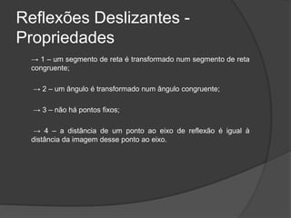 Reflexões Deslizantes -
Propriedades
  → 1 – um segmento de reta é transformado num segmento de reta
  congruente;

  → 2 – um ângulo é transformado num ângulo congruente;

  → 3 – não há pontos fixos;

   → 4 – a distância de um ponto ao eixo de reflexão é igual à
  distância da imagem desse ponto ao eixo.
 