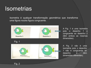 Isometrias
 Isometria é qualquer transformação geométrica que transforma
 uma figura noutra figura congruente.


                                               A Fig. 1 é uma isometria
                                               pois o desenho 1 é
                                               congruente ao desenho 2
      Desenho 1               Desenho 2        (têm ambos as mesmas
                                               dimensões).
    Fig. 1
                                               A Fig. 2 não é uma
                                               isometria pois o desenho
                                               1 não é congruente ao
                                               desenho       2      (têm
                                               dimensões diferentes).



    Fig. 2
 