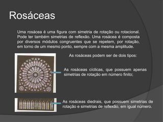 Rosáceas
 Uma rosácea é uma figura com simetria de rotação ou rotacional.
 Pode ter também simetrias de reflexão. Uma rosácea é composta
 por diversos módulos congruentes que se repetem, por rotação,
 em torno de um mesmo ponto, sempre com a mesma amplitude.

                           As rosáceas podem ser de dois tipos:


                        As rosáceas cíclicas, que possuem apenas
                        simetrias de rotação em número finito;




                        As rosáceas diedrais, que possuem simetrias de
                        rotação e simetrias de reflexão, em igual número.
 