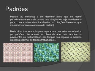 Padrões
 Padrão (ou mosaico) é um desenho plano que se repete
 periodicamente em mais do que uma direção (ou seja: um desenho
 para o qual existem duas translações, em direções diferentes, que
 mantêm invariante a estrutura do padrão).

 Basta olhar à nossa volta para repararmos que estamos rodeados
 por padrões: não apenas as obras de arte, mas também os
 pavimentos do metropolitano, nas tampas dos esgotos, o mosaico
 da nossa cozinha, os tecidos trabalhados...
 