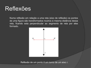 Reflexões
 Numa reflexão em relação a uma reta (eixo de reflexão) os pontos
 de uma figura são transformados noutros à mesma distância dessa
 reta, ficando esta perpendicular ao segmento de reta por eles
 formado.




           Reflexão de um ponto A em torno de um eixo r.
 