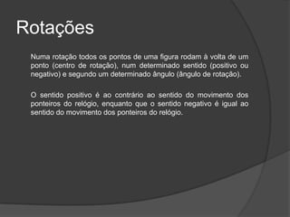 Rotações
 Numa rotação todos os pontos de uma figura rodam à volta de um
 ponto (centro de rotação), num determinado sentido (positivo ou
 negativo) e segundo um determinado ângulo (ângulo de rotação).

 O sentido positivo é ao contrário ao sentido do movimento dos
 ponteiros do relógio, enquanto que o sentido negativo é igual ao
 sentido do movimento dos ponteiros do relógio.
 
