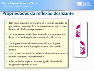 Maria Augusta Ferreira Neves
 augustaneves@portoeditora.pt


Propriedades da reflexão deslizante
    Não existem pontos invariantes, pois mesmo os pontos do
     que pertencem ao eixo de reflexão continuam a pertencer-
     lhe mas são deslocados pelo vector.

    Um segmento de recta é transformado noutro segmento
     de recta, reflectido pelo eixo e deslocado pelo vector.    A


    Um ângulos orientado é transformado num ângulo
     orientado com a mesma amplitude mas com sentido
     inverso.
    Uma recta e uma semi-recta são transformadas numa recta        B
     e numa semi-recta respectivamente.

    A distância de um ponto ao eixo é igual à distância da
     imagem desse ponto ao eixo.
 