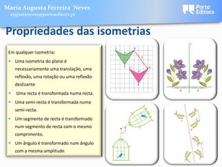 Maria Augusta Ferreira Neves
 augustaneves@portoeditora.pt


Propriedades das isometrias
 Em qualquer isometria:
  Uma isometria do plano é
     necessariamente uma translação, uma
     reflexão, uma rotação ou uma reflexão
     deslizante
    Uma recta é transformada numa recta.
  Uma semi-recta é transformada numa
     semi-recta.
  Um segmento de recta é transformado
     num segmento de recta com o mesmo
     comprimento.
  Um ângulo é transformado num ângulo
     com a mesma amplitude.
 