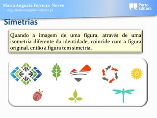Maria Augusta Ferreira Neves
 augustaneves@portoeditora.pt


Simetrias
   Quando a imagem de uma figura, através de uma
   isometria diferente da identidade, coincide com a figura
   original, então a figura tem simetria.
 