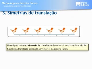 Maria Augusta Ferreira Neves
 augustaneves@portoeditora.pt


3. Simetrias de translação



                                                        
                u               u     u          u          u




                                                              
    Uma figura tem uma simetria de translação de vector u se o transformado da
                                               
    figura pela translação associada ao vector u é a própria figura.
 