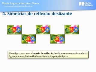 Maria Augusta Ferreira Neves
 augustaneves@portoeditora.pt


4. Simetrias de reflexão deslizante




     Uma figura tem uma simetria de reflexão deslizante se o transformado da
     figura por uma dada reflexão deslizante é a própria figura.
 