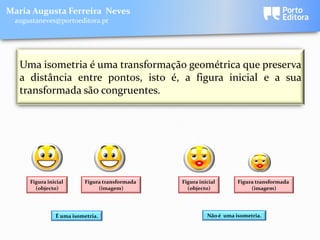 Maria Augusta Ferreira Neves
 augustaneves@portoeditora.pt




   Uma isometria é uma transformação geométrica que preserva
   a distância entre pontos, isto é, a figura inicial e a sua
   transformada são congruentes.




     Figura inicial      Figura transformada   Figura inicial       Figura transformada
       (objecto)              (imagem)           (objecto)               (imagem)




               É uma isometria.                          Não é uma isometria.
 