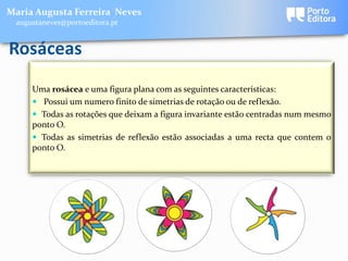 Maria Augusta Ferreira Neves
 augustaneves@portoeditora.pt


Rosáceas
     Uma rosácea e uma figura plana com as seguintes características:
      Possui um numero finito de simetrias de rotação ou de reflexão.
      Todas as rotações que deixam a figura invariante estão centradas num mesmo
     ponto O.
      Todas as simetrias de reflexão estão associadas a uma recta que contem o
     ponto O.
 