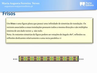 Maria Augusta Ferreira Neves
 augustaneves@portoeditora.pt


Frisos
   Um friso e uma figura plana que possui uma infinidade de simetrias de translação. Os
   vectores associados a essas translações possuem todos a mesma direcção e são múltiplos
                              
   inteiros de um dado vector u não nulo.
   Nota: As restantes simetrias da figura podem ser rotações de ângulo 180⁰, reflexões ou
                                                              
   reflexões deslizantes relativamente a uma recta paralela a u




         …                                                                       …
 
