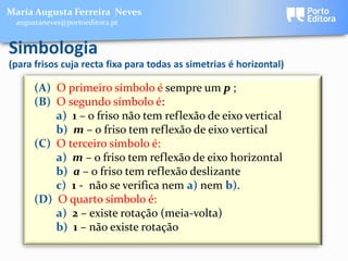 Maria Augusta Ferreira Neves
 augustaneves@portoeditora.pt


Simbologia
(para frisos cuja recta fixa para todas as simetrias é horizontal)

      (A) O primeiro símbolo é sempre um p ;
      (B) O segundo símbolo é:
          a) 1 – o friso não tem reflexão de eixo vertical
          b) m – o friso tem reflexão de eixo vertical
      (C) O terceiro símbolo é:
          a) m – o friso tem reflexão de eixo horizontal
          b) a – o friso tem reflexão deslizante
          c) 1 - não se verifica nem a) nem b).
      (D) O quarto símbolo é:
          a) 2 – existe rotação (meia-volta)
          b) 1 – não existe rotação
 