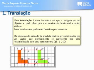 Maria Augusta Ferreira Neves
 augustaneves@portoeditora.pt


1. Translação
          Uma translação é uma isometria em que a imagem de um
          objecto se pode obter por um movimento horizontal e outro
          vertical.
          Estes movimentos podem ser descritos por números.

          Os números de unidade de medida podem ser substituídos por
          um vector que normalmente se representa por uma
                                                   
          letraminúscula com uma seta por cima ( u , v , w).


             F    E            F’   E’
                    u u


                  D     C
                                    D’   C’
                        u       u
             A         B       A’        B’
                      u         u
 