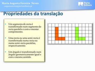 Maria Augusta Ferreira Neves
 augustaneves@portoeditora.pt



 Propriedades da translação
     Um segmento de recta é
      transformado num segmento de
      recta paralelo e com o mesmo
      comprimento.

     Uma recta ou uma semi-recta é
      transformada numa recta ou
      numa semi-recta paralelas,
      respectivamente.

     Um ângulo é transformado num
      ângulo geometricamente igual e
      com o mesmo sentido.
 
