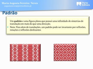Maria Augusta Ferreira Neves
 augustaneves@portoeditora.pt


Padrão
      Um padrão e uma figura plana que possui uma infinidade de simetrias de
      translação em mais do que uma direcção.
     Nota: Para alem de translações, um padrão pode ser invariante por reflexões,
      rotações e reflexões deslizantes.
 