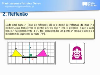 Maria Augusta Ferreira Neves
 augustaneves@portoeditora.pt


2. Reflexão
  Dada uma recta r (eixo de reflexão), dá-se o nome de reflexão de eixo r à
  isometria que transforma os pontos de r ou eixo r em si próprios e que, a cada
  ponto P não pertencente a r , faz corresponder um ponto P’ tal que o eixo r é a
  mediatriz do segmento de recta [PP’].




           Q
                          r
                                       Q'



      O           P               P'        O'
                 [
                 [

                      d       d
 